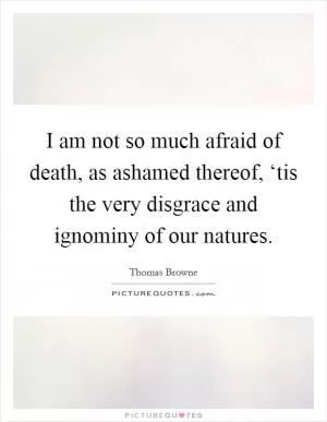 I am not so much afraid of death, as ashamed thereof, ‘tis the very disgrace and ignominy of our natures Picture Quote #1
