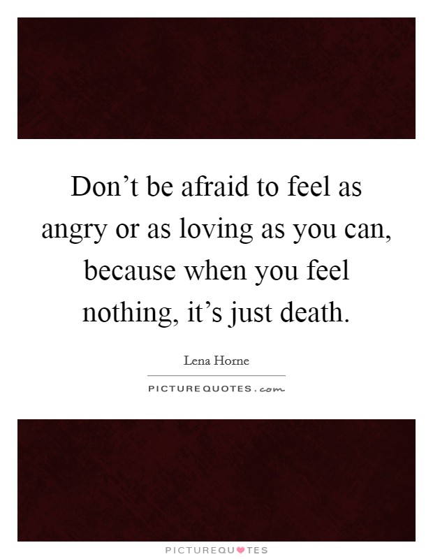 Don't be afraid to feel as angry or as loving as you can, because when you feel nothing, it's just death. Picture Quote #1