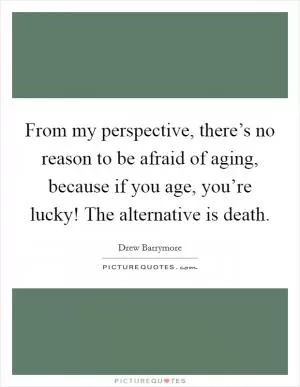 From my perspective, there’s no reason to be afraid of aging, because if you age, you’re lucky! The alternative is death Picture Quote #1