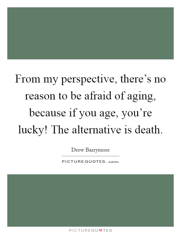 From my perspective, there's no reason to be afraid of aging, because if you age, you're lucky! The alternative is death. Picture Quote #1