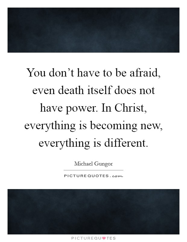 You don't have to be afraid, even death itself does not have power. In Christ, everything is becoming new, everything is different. Picture Quote #1