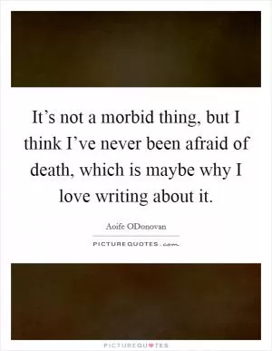 It’s not a morbid thing, but I think I’ve never been afraid of death, which is maybe why I love writing about it Picture Quote #1