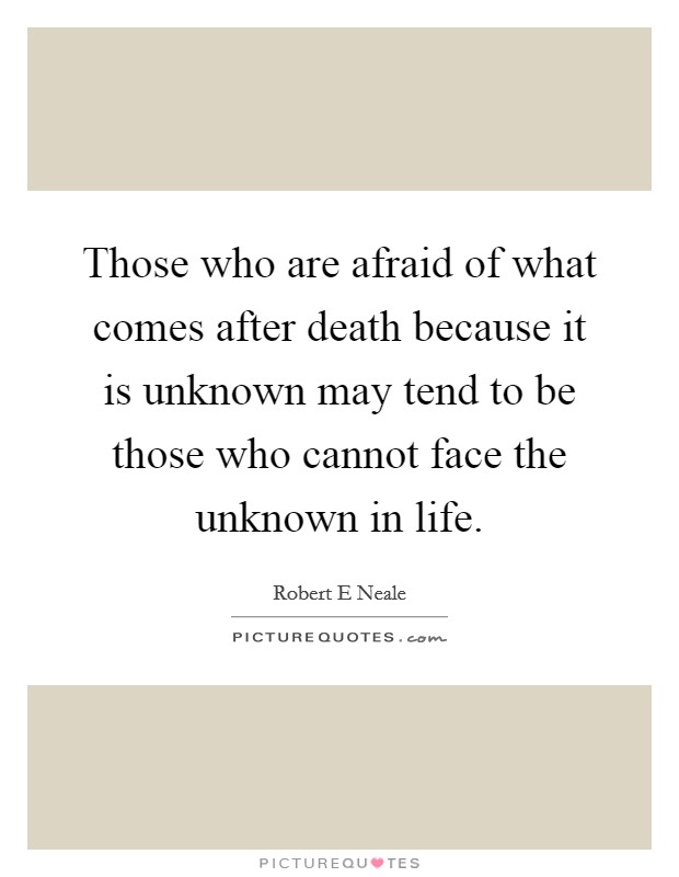 Those who are afraid of what comes after death because it is unknown may tend to be those who cannot face the unknown in life. Picture Quote #1