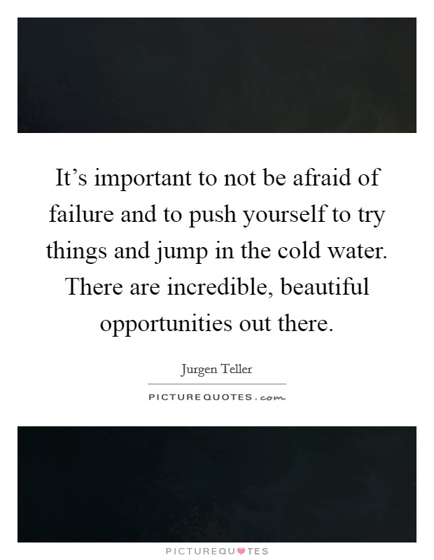 It's important to not be afraid of failure and to push yourself to try things and jump in the cold water. There are incredible, beautiful opportunities out there. Picture Quote #1