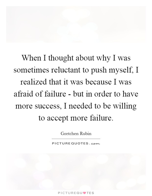 When I thought about why I was sometimes reluctant to push myself, I realized that it was because I was afraid of failure - but in order to have more success, I needed to be willing to accept more failure. Picture Quote #1