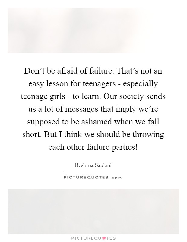 Don't be afraid of failure. That's not an easy lesson for teenagers - especially teenage girls - to learn. Our society sends us a lot of messages that imply we're supposed to be ashamed when we fall short. But I think we should be throwing each other failure parties! Picture Quote #1