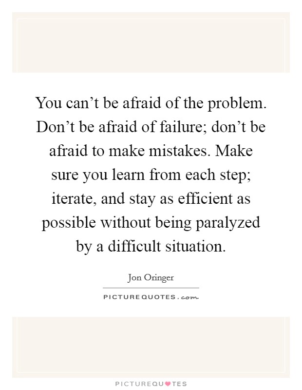 You can't be afraid of the problem. Don't be afraid of failure; don't be afraid to make mistakes. Make sure you learn from each step; iterate, and stay as efficient as possible without being paralyzed by a difficult situation. Picture Quote #1