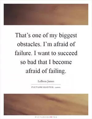 That’s one of my biggest obstacles. I’m afraid of failure. I want to succeed so bad that I become afraid of failing Picture Quote #1