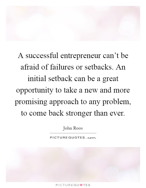 A successful entrepreneur can't be afraid of failures or setbacks. An initial setback can be a great opportunity to take a new and more promising approach to any problem, to come back stronger than ever. Picture Quote #1