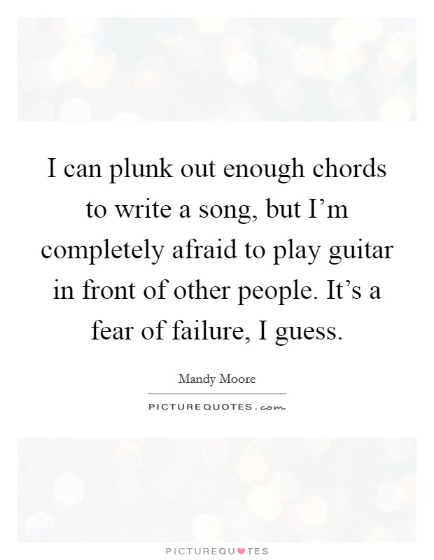 I can plunk out enough chords to write a song, but I'm completely afraid to play guitar in front of other people. It's a fear of failure, I guess. Picture Quote #1