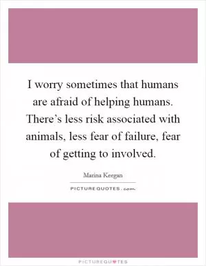 I worry sometimes that humans are afraid of helping humans. There’s less risk associated with animals, less fear of failure, fear of getting to involved Picture Quote #1