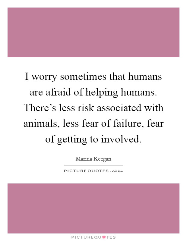 I worry sometimes that humans are afraid of helping humans. There's less risk associated with animals, less fear of failure, fear of getting to involved. Picture Quote #1