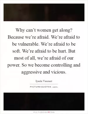 Why can’t women get along? Because we’re afraid. We’re afraid to be vulnerable. We’re afraid to be soft. We’re afraid to be hurt. But most of all, we’re afraid of our power. So we become controlling and aggressive and vicious Picture Quote #1