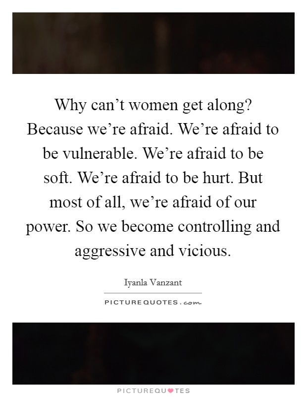 Why can't women get along? Because we're afraid. We're afraid to be vulnerable. We're afraid to be soft. We're afraid to be hurt. But most of all, we're afraid of our power. So we become controlling and aggressive and vicious. Picture Quote #1