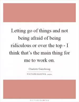 Letting go of things and not being afraid of being ridiculous or over the top - I think that’s the main thing for me to work on Picture Quote #1
