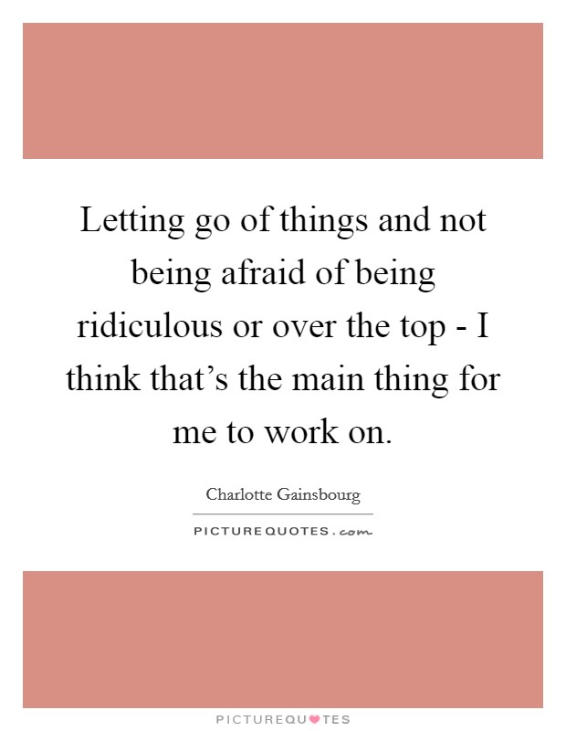 Letting go of things and not being afraid of being ridiculous or over the top - I think that's the main thing for me to work on. Picture Quote #1
