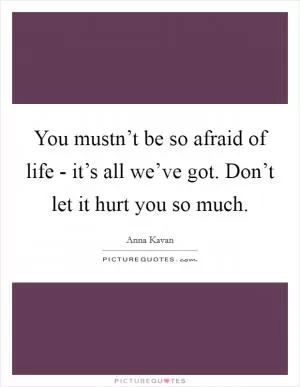 You mustn’t be so afraid of life - it’s all we’ve got. Don’t let it hurt you so much Picture Quote #1
