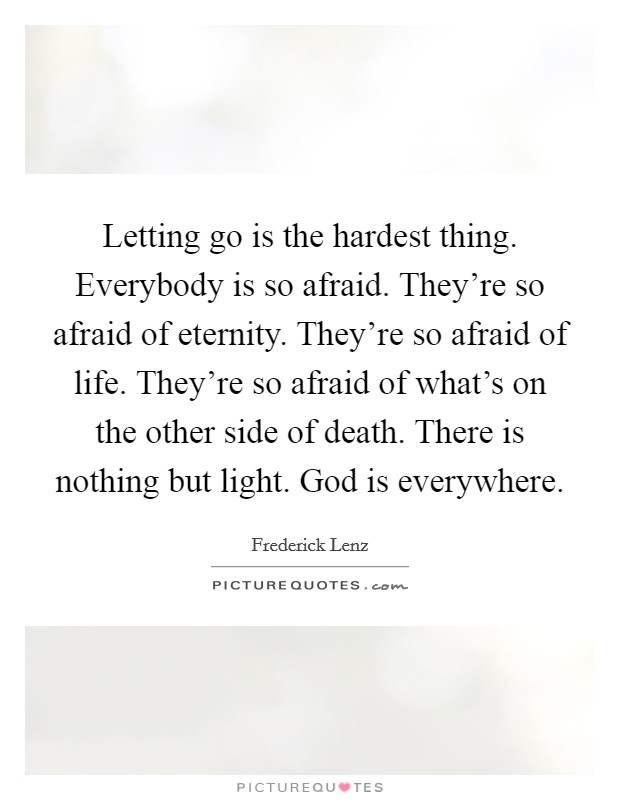Letting go is the hardest thing. Everybody is so afraid. They're so afraid of eternity. They're so afraid of life. They're so afraid of what's on the other side of death. There is nothing but light. God is everywhere. Picture Quote #1