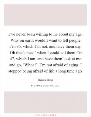I’ve never been willing to lie about my age. Why on earth would I want to tell people I’m 35, which I’m not, and have them say, ‘Oh that’s nice,’ when I could tell them I’m 47, which I am, and have them look at me and go, ‘Whoa!’. I’m not afraid of aging. I stopped being afraid of life a long time ago Picture Quote #1
