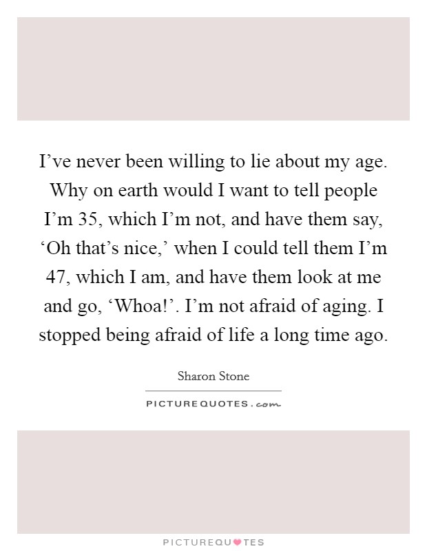 I've never been willing to lie about my age. Why on earth would I want to tell people I'm 35, which I'm not, and have them say, ‘Oh that's nice,' when I could tell them I'm 47, which I am, and have them look at me and go, ‘Whoa!'. I'm not afraid of aging. I stopped being afraid of life a long time ago. Picture Quote #1