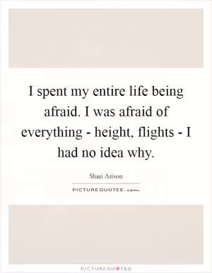 I spent my entire life being afraid. I was afraid of everything - height, flights - I had no idea why Picture Quote #1