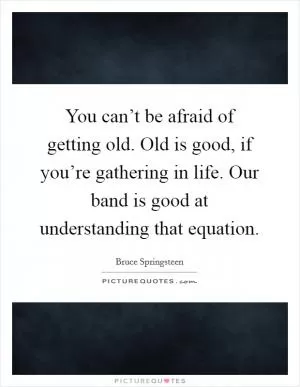 You can’t be afraid of getting old. Old is good, if you’re gathering in life. Our band is good at understanding that equation Picture Quote #1
