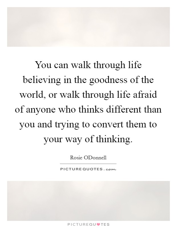 You can walk through life believing in the goodness of the world, or walk through life afraid of anyone who thinks different than you and trying to convert them to your way of thinking. Picture Quote #1