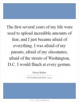 The first several years of my life were used to upload incredible amounts of fear, and I just became afraid of everything. I was afraid of my parents, afraid of my classmates, afraid of the streets of Washington, D.C. I would flinch at every gesture Picture Quote #1