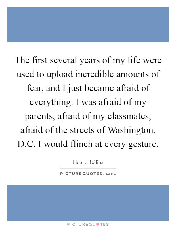 The first several years of my life were used to upload incredible amounts of fear, and I just became afraid of everything. I was afraid of my parents, afraid of my classmates, afraid of the streets of Washington, D.C. I would flinch at every gesture. Picture Quote #1
