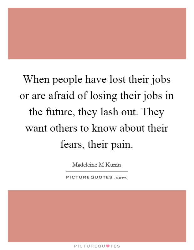When people have lost their jobs or are afraid of losing their jobs in the future, they lash out. They want others to know about their fears, their pain. Picture Quote #1