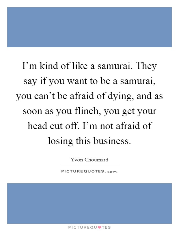 I'm kind of like a samurai. They say if you want to be a samurai, you can't be afraid of dying, and as soon as you flinch, you get your head cut off. I'm not afraid of losing this business. Picture Quote #1