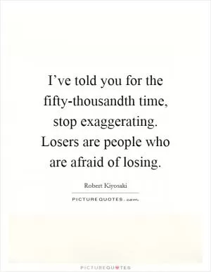 I’ve told you for the fifty-thousandth time, stop exaggerating. Losers are people who are afraid of losing Picture Quote #1