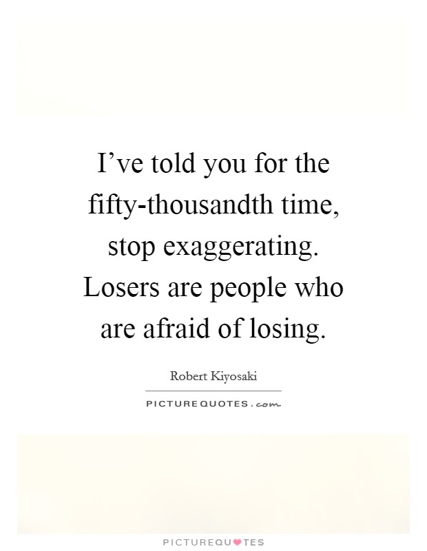 I've told you for the fifty-thousandth time, stop exaggerating. Losers are people who are afraid of losing. Picture Quote #1