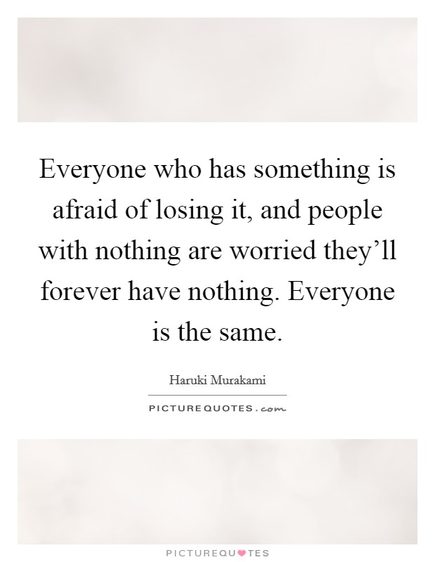 Everyone who has something is afraid of losing it, and people with nothing are worried they'll forever have nothing. Everyone is the same. Picture Quote #1