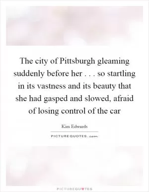 The city of Pittsburgh gleaming suddenly before her . . . so startling in its vastness and its beauty that she had gasped and slowed, afraid of losing control of the car Picture Quote #1