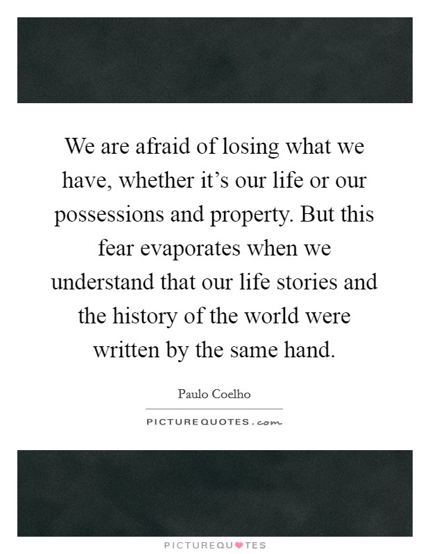We are afraid of losing what we have, whether it's our life or our possessions and property. But this fear evaporates when we understand that our life stories and the history of the world were written by the same hand. Picture Quote #1