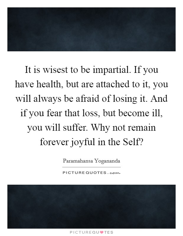 It is wisest to be impartial. If you have health, but are attached to it, you will always be afraid of losing it. And if you fear that loss, but become ill, you will suffer. Why not remain forever joyful in the Self? Picture Quote #1