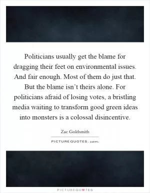 Politicians usually get the blame for dragging their feet on environmental issues. And fair enough. Most of them do just that. But the blame isn’t theirs alone. For politicians afraid of losing votes, a bristling media waiting to transform good green ideas into monsters is a colossal disincentive Picture Quote #1