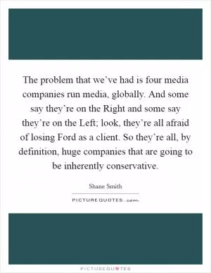 The problem that we’ve had is four media companies run media, globally. And some say they’re on the Right and some say they’re on the Left; look, they’re all afraid of losing Ford as a client. So they’re all, by definition, huge companies that are going to be inherently conservative Picture Quote #1