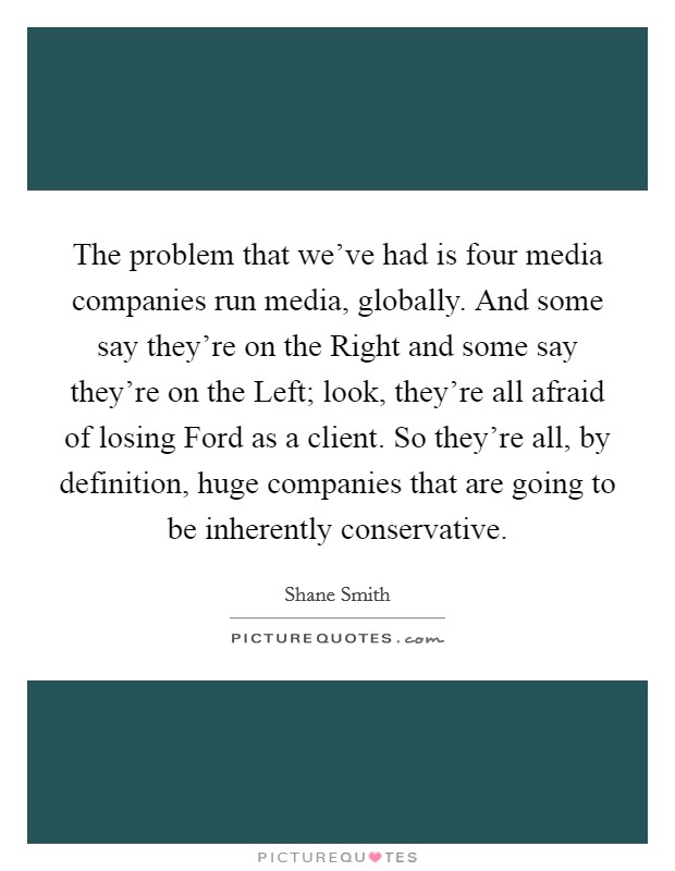 The problem that we've had is four media companies run media, globally. And some say they're on the Right and some say they're on the Left; look, they're all afraid of losing Ford as a client. So they're all, by definition, huge companies that are going to be inherently conservative. Picture Quote #1