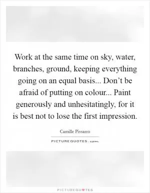Work at the same time on sky, water, branches, ground, keeping everything going on an equal basis... Don’t be afraid of putting on colour... Paint generously and unhesitatingly, for it is best not to lose the first impression Picture Quote #1