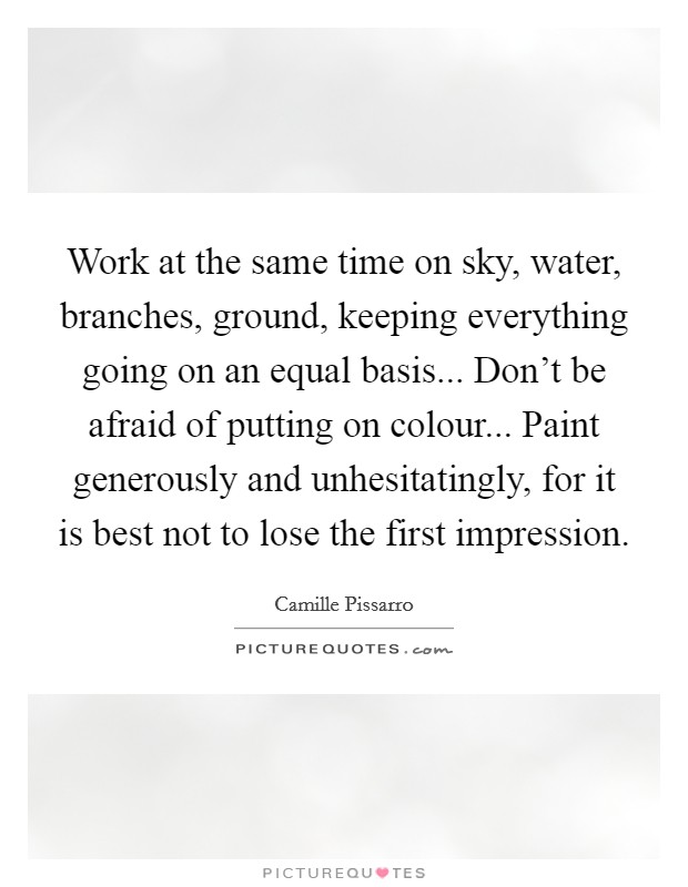 Work at the same time on sky, water, branches, ground, keeping everything going on an equal basis... Don't be afraid of putting on colour... Paint generously and unhesitatingly, for it is best not to lose the first impression. Picture Quote #1