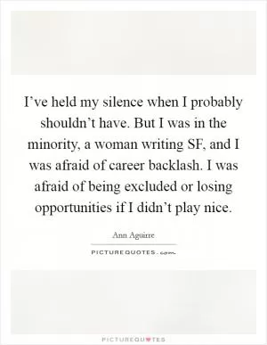 I’ve held my silence when I probably shouldn’t have. But I was in the minority, a woman writing SF, and I was afraid of career backlash. I was afraid of being excluded or losing opportunities if I didn’t play nice Picture Quote #1