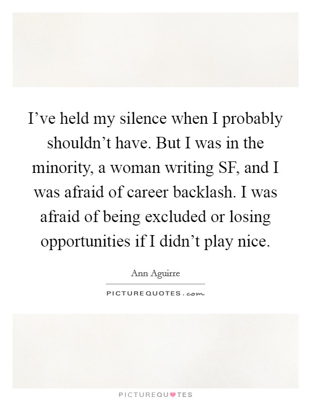 I've held my silence when I probably shouldn't have. But I was in the minority, a woman writing SF, and I was afraid of career backlash. I was afraid of being excluded or losing opportunities if I didn't play nice. Picture Quote #1