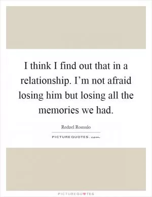 I think I find out that in a relationship. I’m not afraid losing him but losing all the memories we had Picture Quote #1