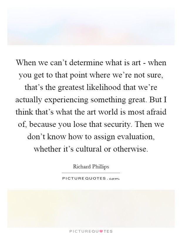 When we can't determine what is art - when you get to that point where we're not sure, that's the greatest likelihood that we're actually experiencing something great. But I think that's what the art world is most afraid of, because you lose that security. Then we don't know how to assign evaluation, whether it's cultural or otherwise. Picture Quote #1