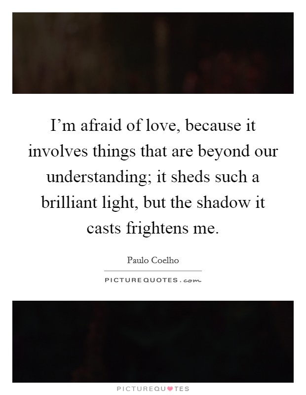 I'm afraid of love, because it involves things that are beyond our understanding; it sheds such a brilliant light, but the shadow it casts frightens me. Picture Quote #1