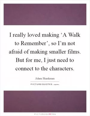 I really loved making ‘A Walk to Remember’, so I’m not afraid of making smaller films. But for me, I just need to connect to the characters Picture Quote #1