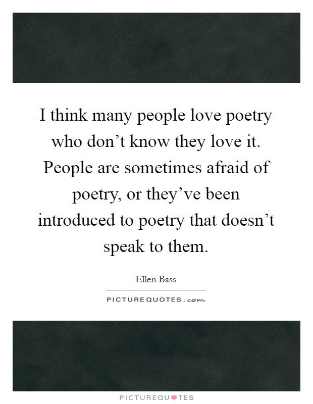 I think many people love poetry who don't know they love it. People are sometimes afraid of poetry, or they've been introduced to poetry that doesn't speak to them. Picture Quote #1