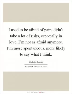 I used to be afraid of pain, didn’t take a lot of risks, especially in love. I’m not as afraid anymore. I’m more spontaneous, more likely to say what I think Picture Quote #1
